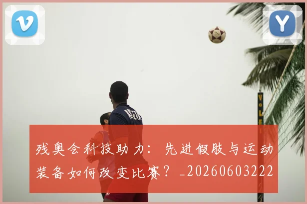 残奥会科技助力:先进假肢与运动装备如何改变比赛?_20260603222621