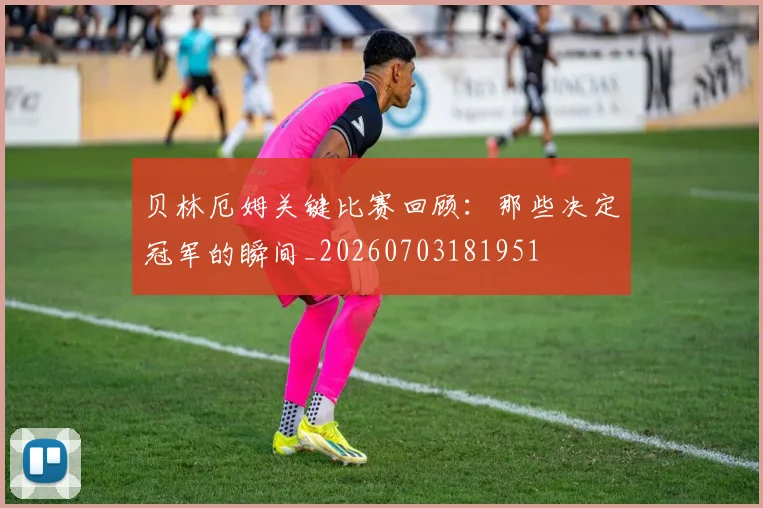 贝林厄姆关键比赛回顾:那些决定冠军的瞬间_20260703181951