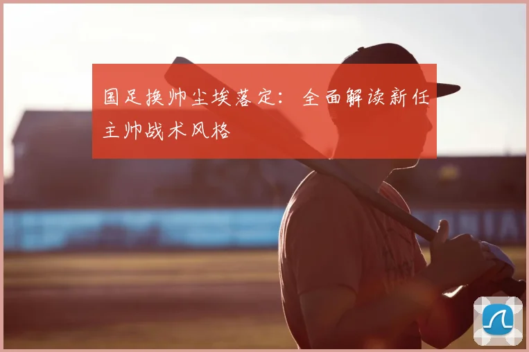国足换帅尘埃落定:全面解读新任主帅战术风格