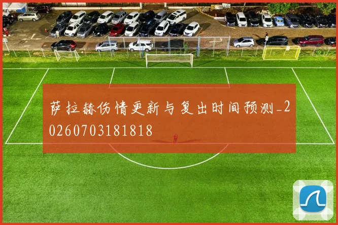 萨拉赫伤情更新与复出时间预测_20260703181818