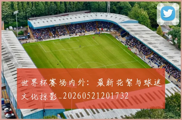 世界杯赛场内外:最新花絮与球迷文化掠影_20260521201732