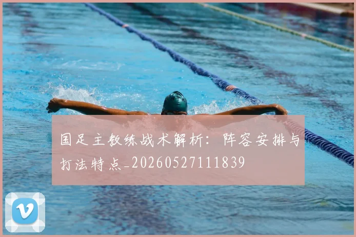 国足主教练战术解析：阵容安排与打法特点_20260527111839