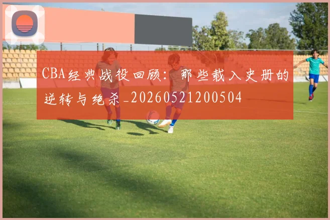 CBA经典战役回顾:那些载入史册的逆转与绝杀_20260521200504
