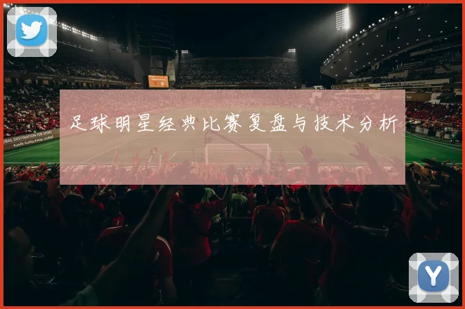 足球明星经典比赛复盘与技术分析