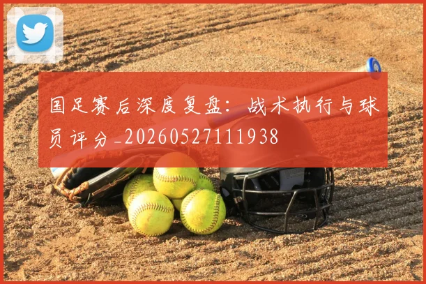 国足赛后深度复盘：战术执行与球员评分_20260527111938