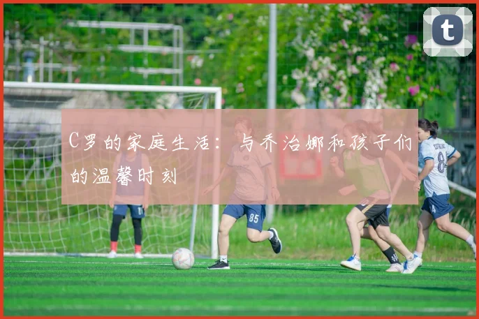 C罗的家庭生活:与乔治娜和孩子们的温馨时刻