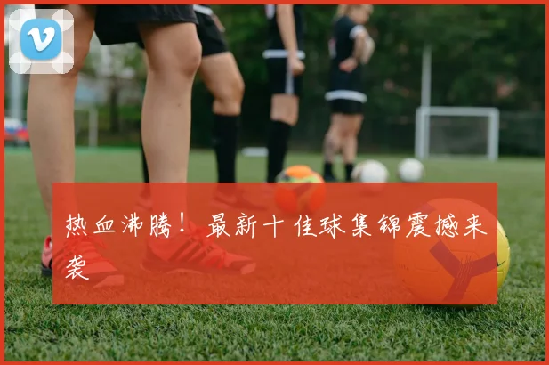 热血沸腾！最新十佳球集锦震撼来袭
