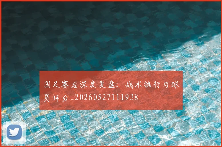 国足赛后深度复盘:战术执行与球员评分_20260527111938
