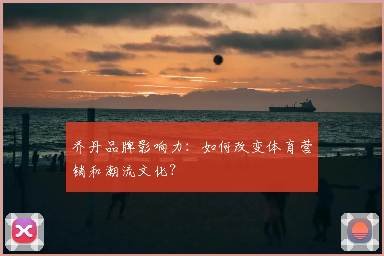 乔丹品牌影响力:如何改变体育营销和潮流文化?