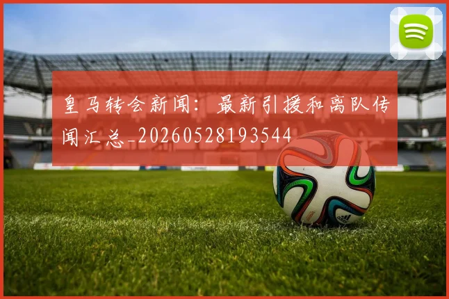 皇马转会新闻：最新引援和离队传闻汇总_20260528193544