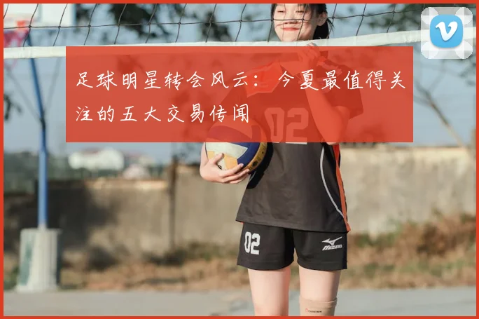足球明星转会风云:今夏最值得关注的五大交易传闻
