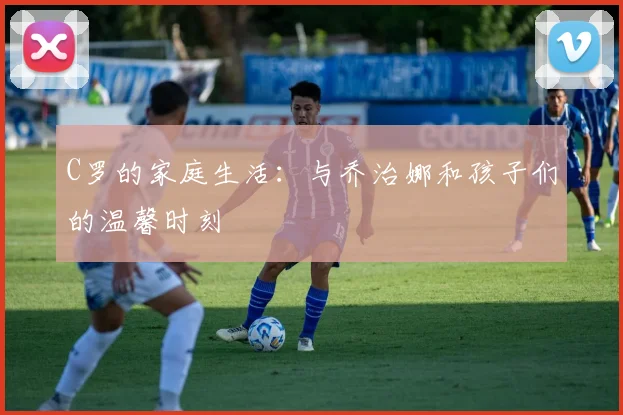 C罗的家庭生活:与乔治娜和孩子们的温馨时刻