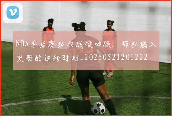 NBA季后赛经典战役回顾:那些载入史册的逆转时刻_20260521201222