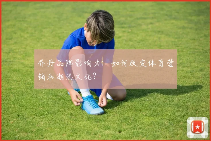 乔丹品牌影响力:如何改变体育营销和潮流文化?