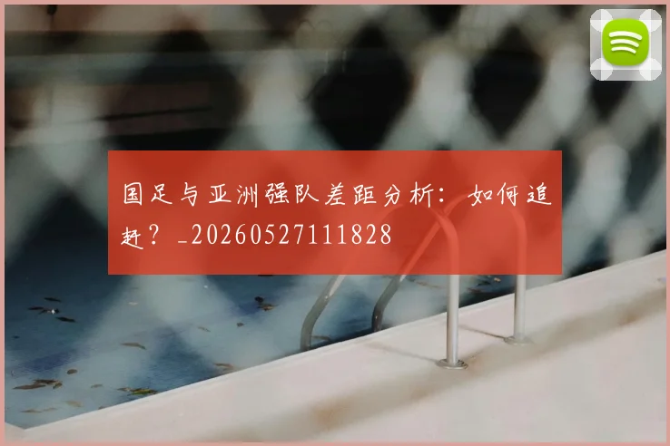 国足与亚洲强队差距分析:如何追赶?_20260527111828