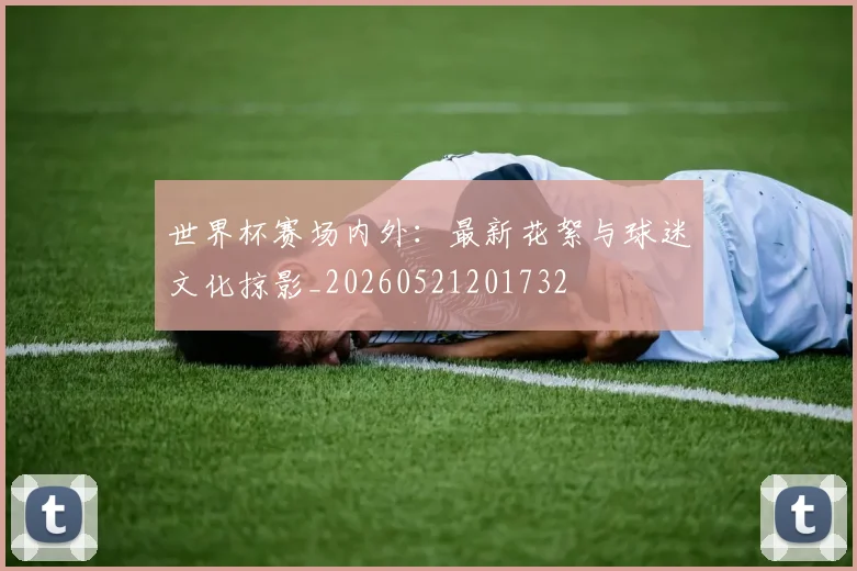 世界杯赛场内外:最新花絮与球迷文化掠影_20260521201732