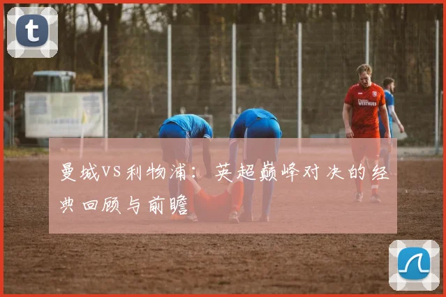 曼城vs利物浦:英超巅峰对决的经典回顾与前瞻